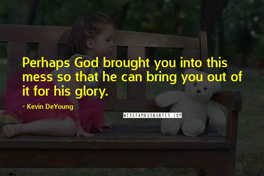 Kevin DeYoung Quotes: Perhaps God brought you into this mess so that he can bring you out of it for his glory.