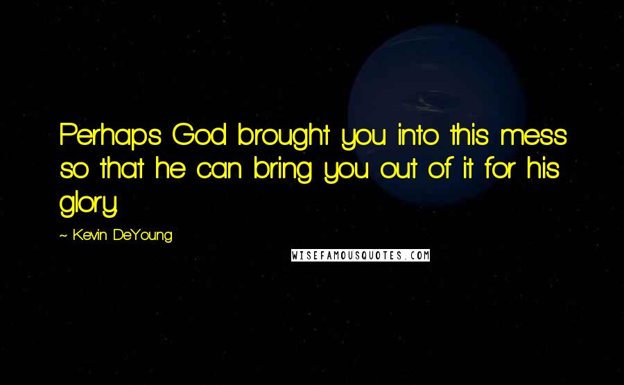 Kevin DeYoung Quotes: Perhaps God brought you into this mess so that he can bring you out of it for his glory.