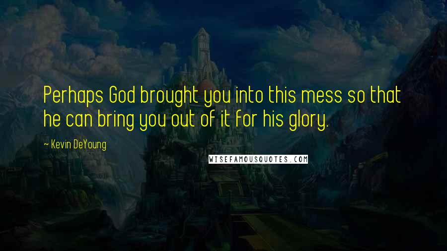 Kevin DeYoung Quotes: Perhaps God brought you into this mess so that he can bring you out of it for his glory.