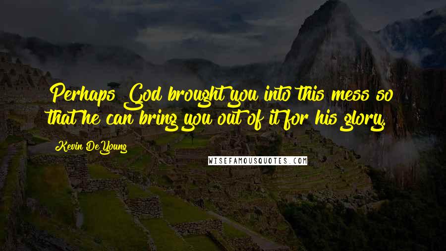 Kevin DeYoung Quotes: Perhaps God brought you into this mess so that he can bring you out of it for his glory.