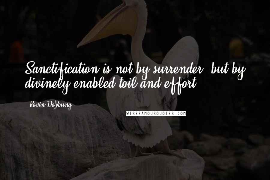 Kevin DeYoung Quotes: Sanctification is not by surrender, but by divinely enabled toil and effort.