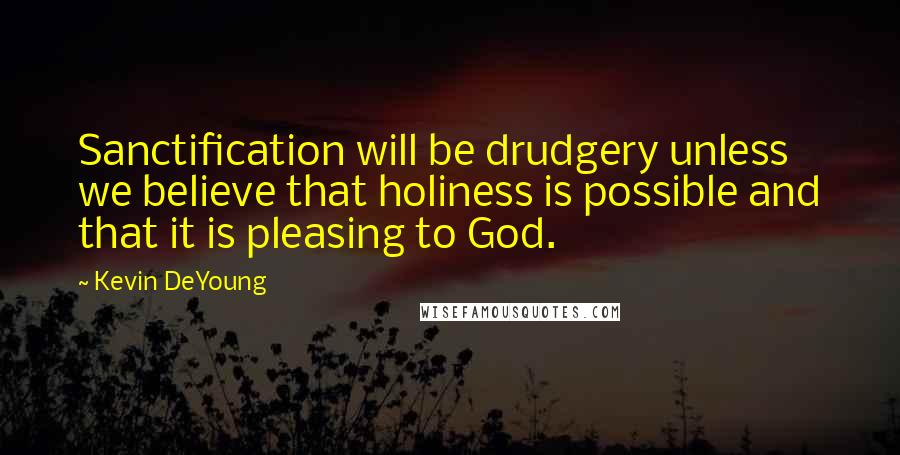 Kevin DeYoung Quotes: Sanctification will be drudgery unless we believe that holiness is possible and that it is pleasing to God.