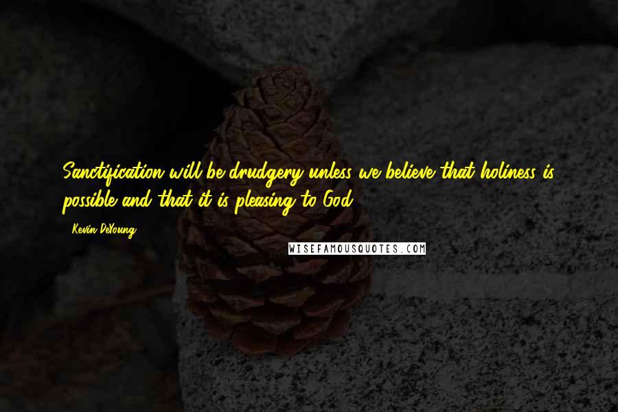Kevin DeYoung Quotes: Sanctification will be drudgery unless we believe that holiness is possible and that it is pleasing to God.