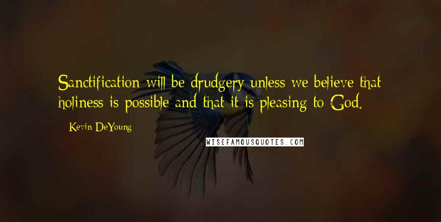 Kevin DeYoung Quotes: Sanctification will be drudgery unless we believe that holiness is possible and that it is pleasing to God.
