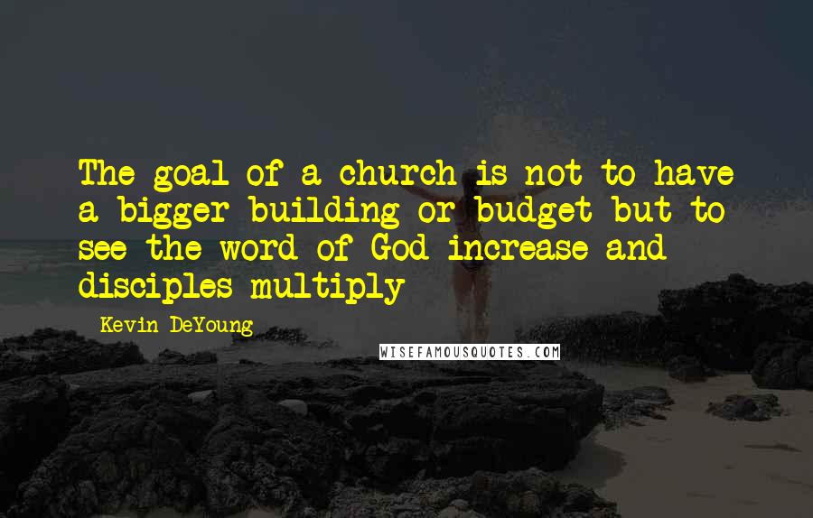 Kevin DeYoung Quotes: The goal of a church is not to have a bigger building or budget but to see the word of God increase and disciples multiply