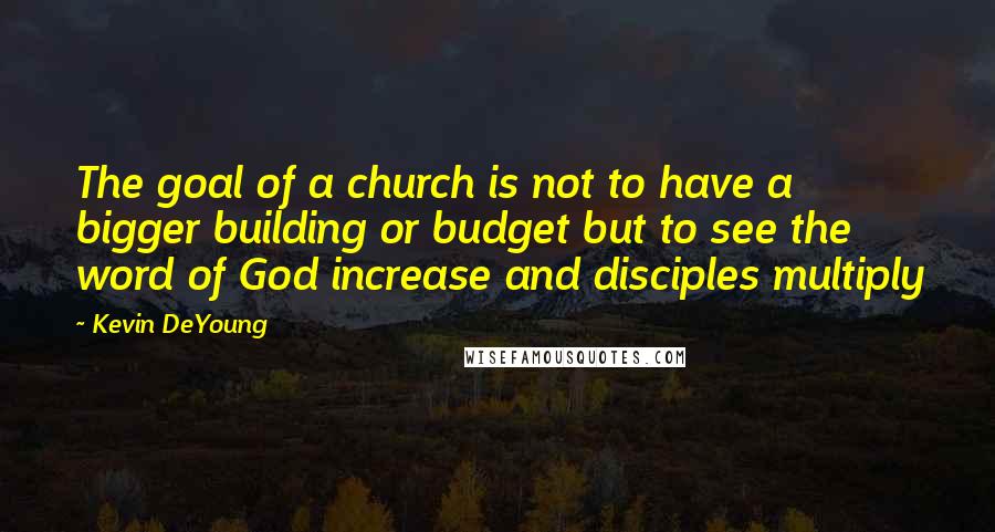 Kevin DeYoung Quotes: The goal of a church is not to have a bigger building or budget but to see the word of God increase and disciples multiply