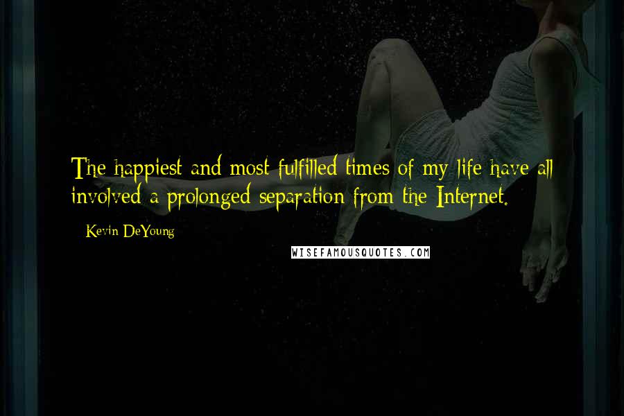 Kevin DeYoung Quotes: The happiest and most fulfilled times of my life have all involved a prolonged separation from the Internet.