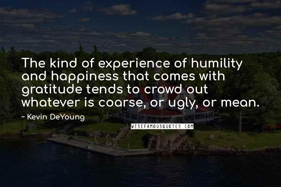 Kevin DeYoung Quotes: The kind of experience of humility and happiness that comes with gratitude tends to crowd out whatever is coarse, or ugly, or mean.