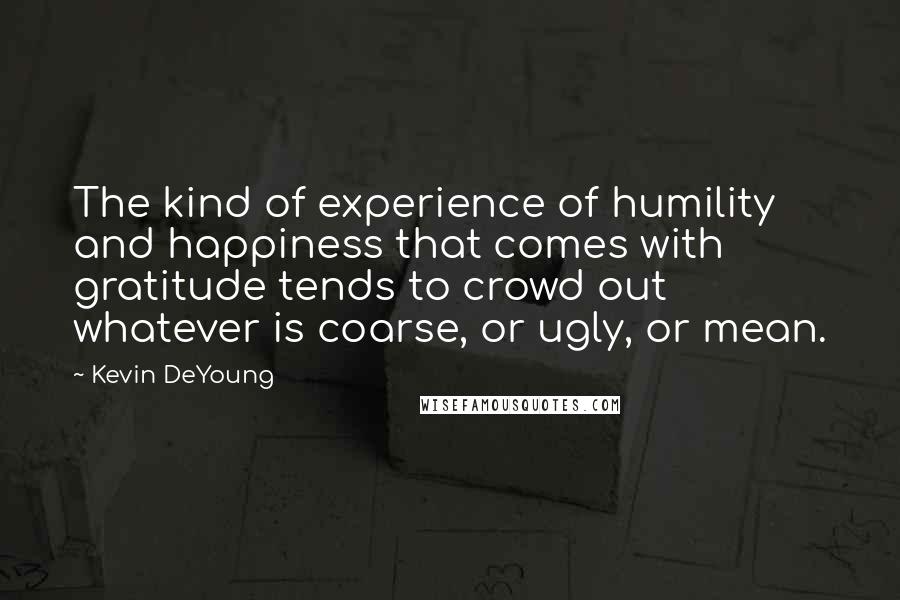 Kevin DeYoung Quotes: The kind of experience of humility and happiness that comes with gratitude tends to crowd out whatever is coarse, or ugly, or mean.