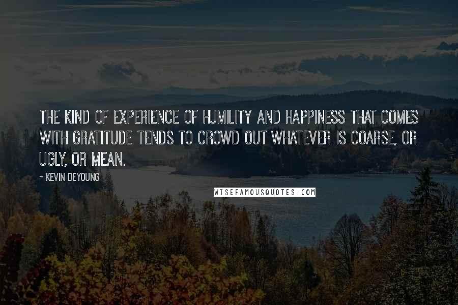 Kevin DeYoung Quotes: The kind of experience of humility and happiness that comes with gratitude tends to crowd out whatever is coarse, or ugly, or mean.