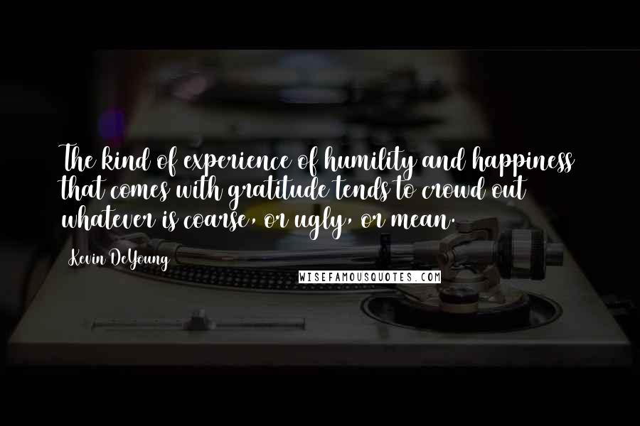 Kevin DeYoung Quotes: The kind of experience of humility and happiness that comes with gratitude tends to crowd out whatever is coarse, or ugly, or mean.