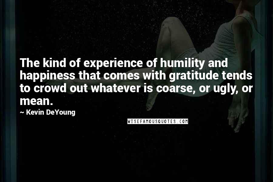 Kevin DeYoung Quotes: The kind of experience of humility and happiness that comes with gratitude tends to crowd out whatever is coarse, or ugly, or mean.