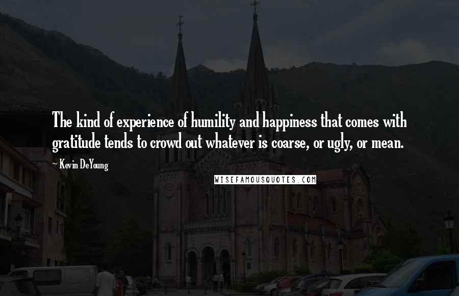 Kevin DeYoung Quotes: The kind of experience of humility and happiness that comes with gratitude tends to crowd out whatever is coarse, or ugly, or mean.