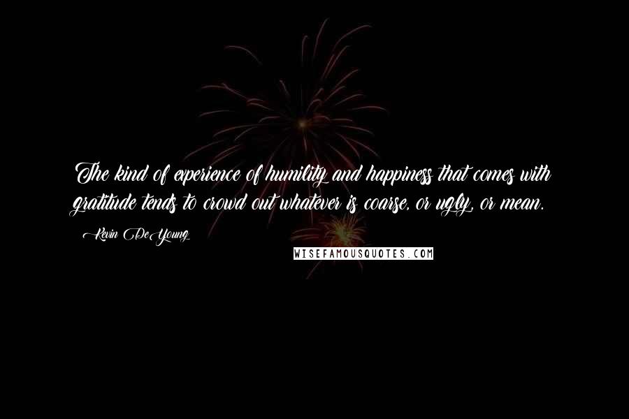 Kevin DeYoung Quotes: The kind of experience of humility and happiness that comes with gratitude tends to crowd out whatever is coarse, or ugly, or mean.