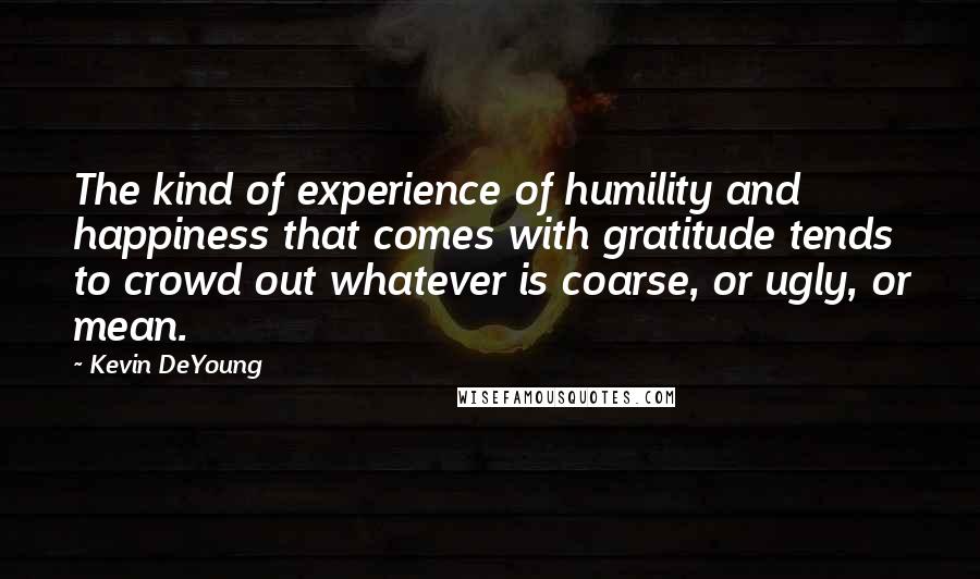 Kevin DeYoung Quotes: The kind of experience of humility and happiness that comes with gratitude tends to crowd out whatever is coarse, or ugly, or mean.