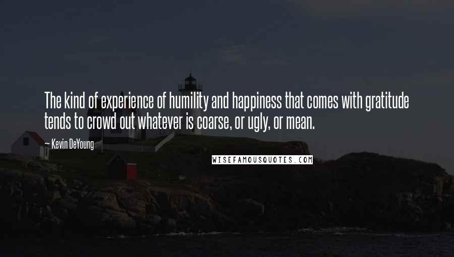 Kevin DeYoung Quotes: The kind of experience of humility and happiness that comes with gratitude tends to crowd out whatever is coarse, or ugly, or mean.