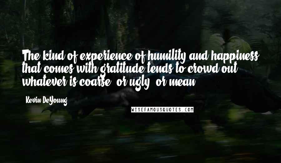 Kevin DeYoung Quotes: The kind of experience of humility and happiness that comes with gratitude tends to crowd out whatever is coarse, or ugly, or mean.