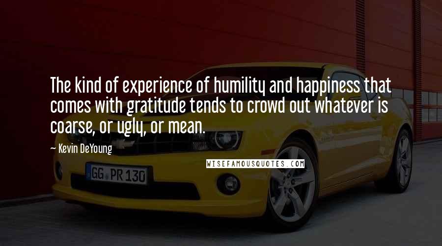 Kevin DeYoung Quotes: The kind of experience of humility and happiness that comes with gratitude tends to crowd out whatever is coarse, or ugly, or mean.