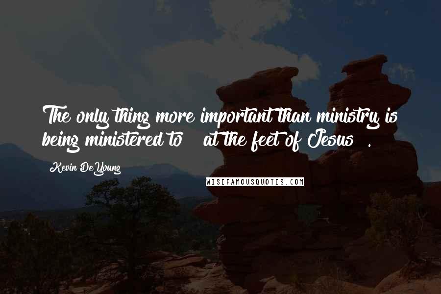 Kevin DeYoung Quotes: The only thing more important than ministry is being ministered to [ at the feet of Jesus ].