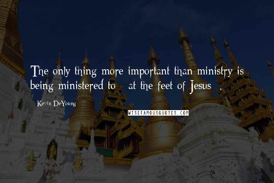 Kevin DeYoung Quotes: The only thing more important than ministry is being ministered to [ at the feet of Jesus ].