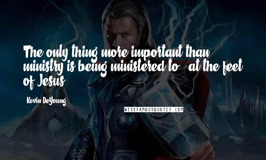 Kevin DeYoung Quotes: The only thing more important than ministry is being ministered to [ at the feet of Jesus ].