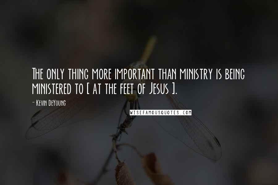 Kevin DeYoung Quotes: The only thing more important than ministry is being ministered to [ at the feet of Jesus ].