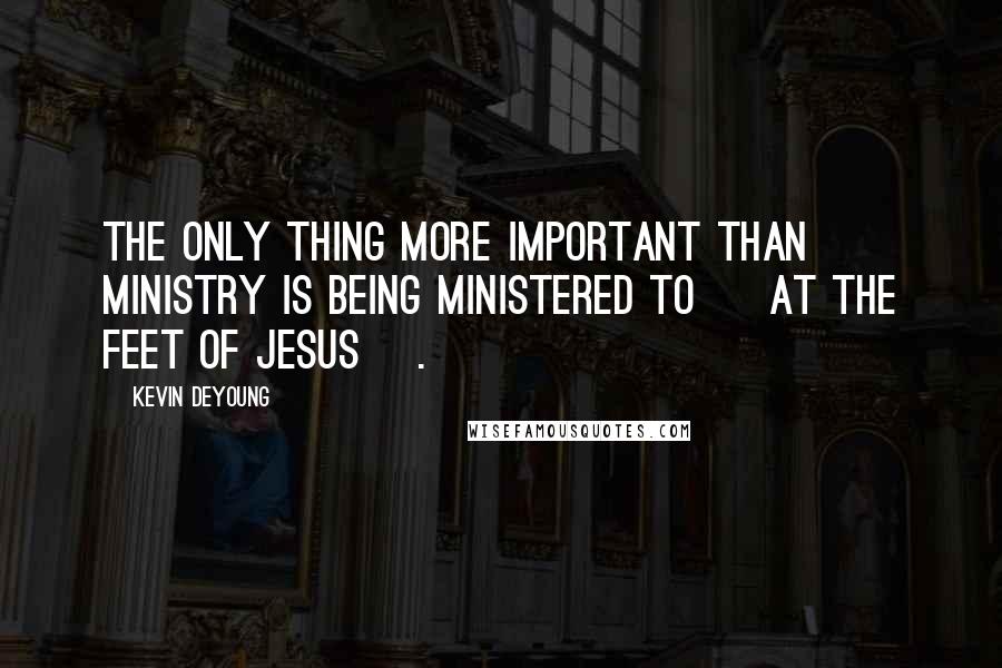 Kevin DeYoung Quotes: The only thing more important than ministry is being ministered to [ at the feet of Jesus ].