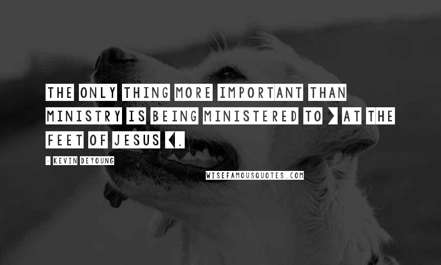 Kevin DeYoung Quotes: The only thing more important than ministry is being ministered to [ at the feet of Jesus ].