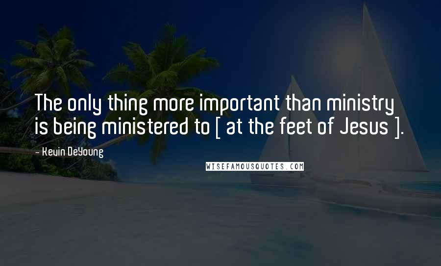 Kevin DeYoung Quotes: The only thing more important than ministry is being ministered to [ at the feet of Jesus ].