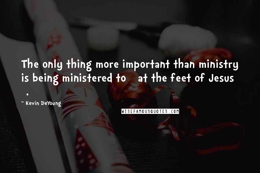 Kevin DeYoung Quotes: The only thing more important than ministry is being ministered to [ at the feet of Jesus ].