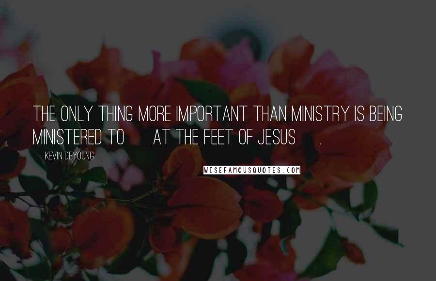 Kevin DeYoung Quotes: The only thing more important than ministry is being ministered to [ at the feet of Jesus ].