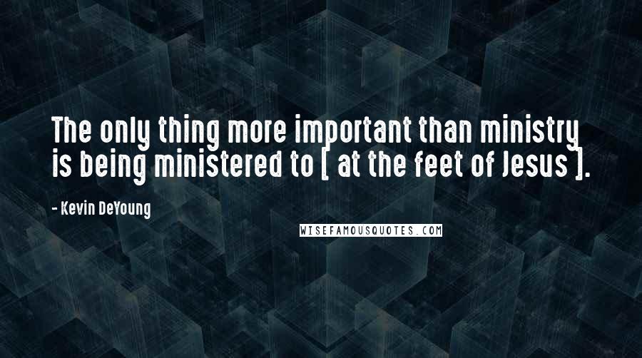 Kevin DeYoung Quotes: The only thing more important than ministry is being ministered to [ at the feet of Jesus ].