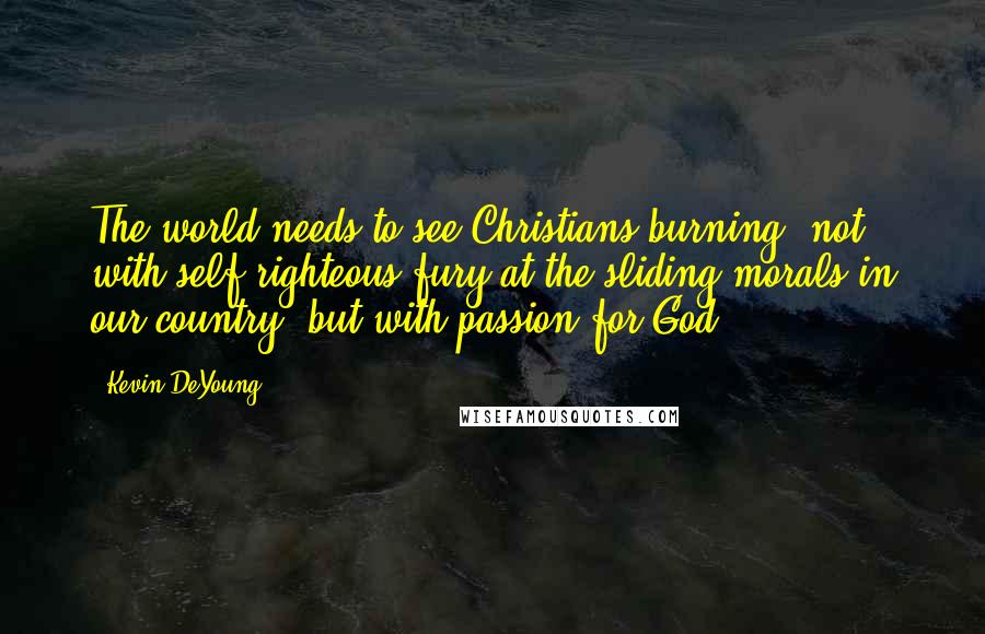 Kevin DeYoung Quotes: The world needs to see Christians burning, not with self-righteous fury at the sliding morals in our country, but with passion for God.