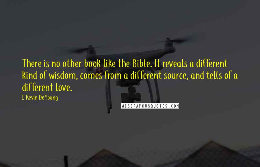 Kevin DeYoung Quotes: There is no other book like the Bible. It reveals a different kind of wisdom, comes from a different source, and tells of a different love.