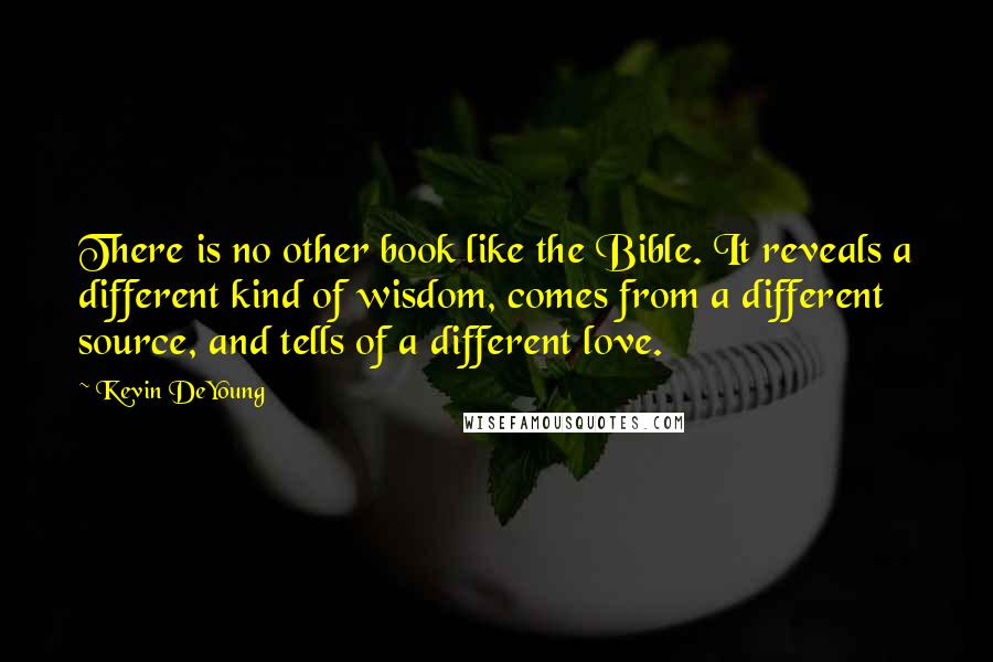 Kevin DeYoung Quotes: There is no other book like the Bible. It reveals a different kind of wisdom, comes from a different source, and tells of a different love.