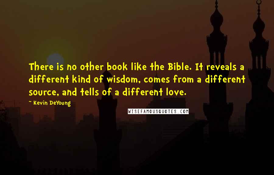 Kevin DeYoung Quotes: There is no other book like the Bible. It reveals a different kind of wisdom, comes from a different source, and tells of a different love.