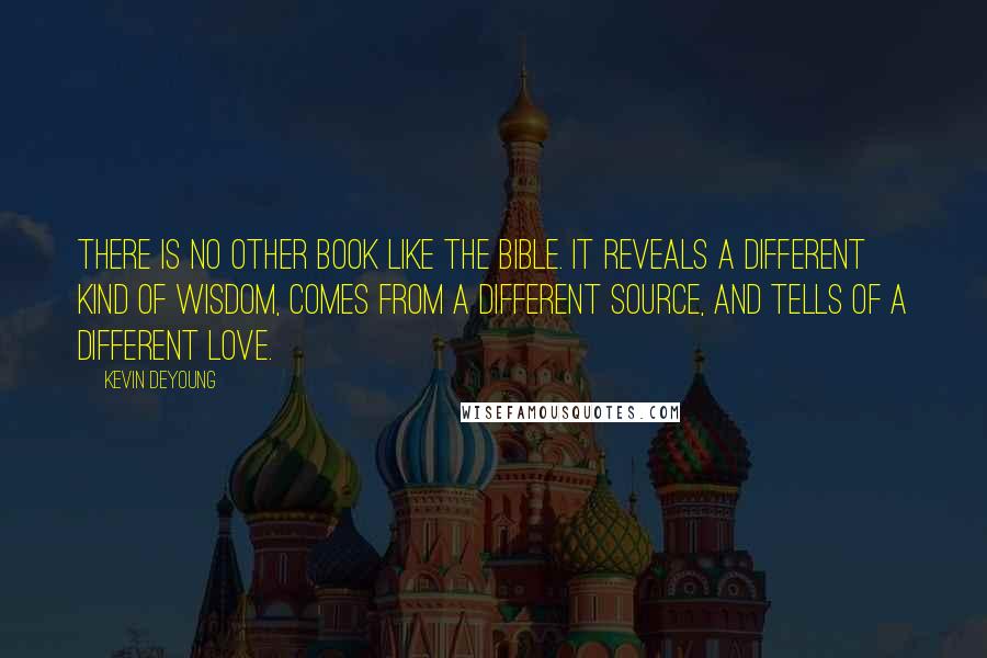 Kevin DeYoung Quotes: There is no other book like the Bible. It reveals a different kind of wisdom, comes from a different source, and tells of a different love.