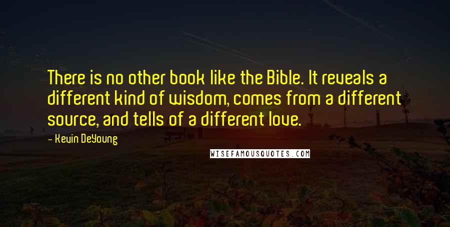 Kevin DeYoung Quotes: There is no other book like the Bible. It reveals a different kind of wisdom, comes from a different source, and tells of a different love.