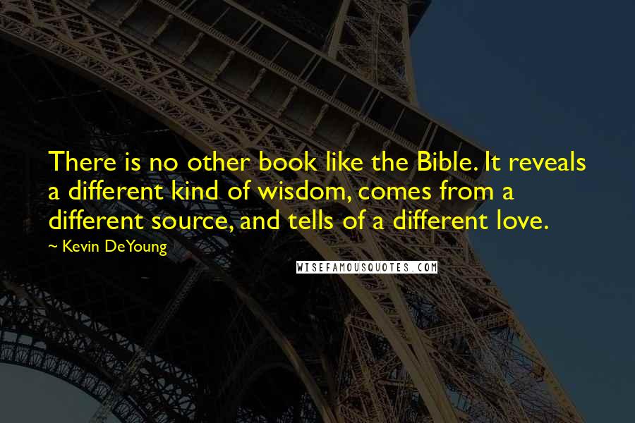 Kevin DeYoung Quotes: There is no other book like the Bible. It reveals a different kind of wisdom, comes from a different source, and tells of a different love.