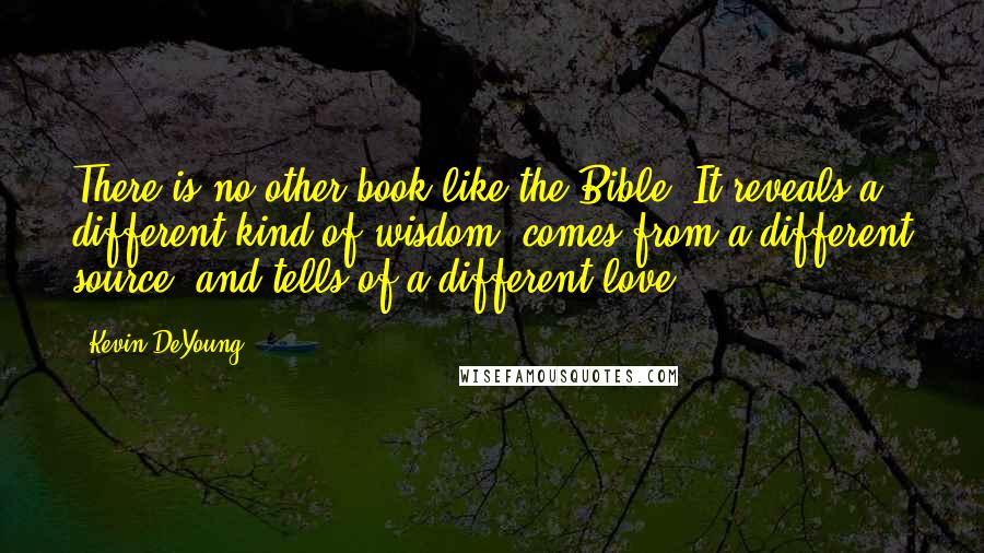 Kevin DeYoung Quotes: There is no other book like the Bible. It reveals a different kind of wisdom, comes from a different source, and tells of a different love.