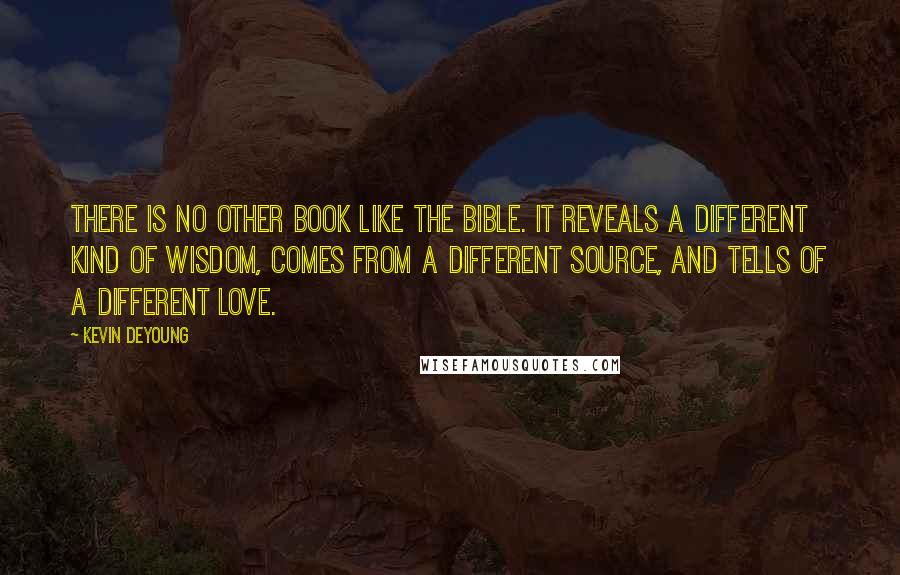 Kevin DeYoung Quotes: There is no other book like the Bible. It reveals a different kind of wisdom, comes from a different source, and tells of a different love.