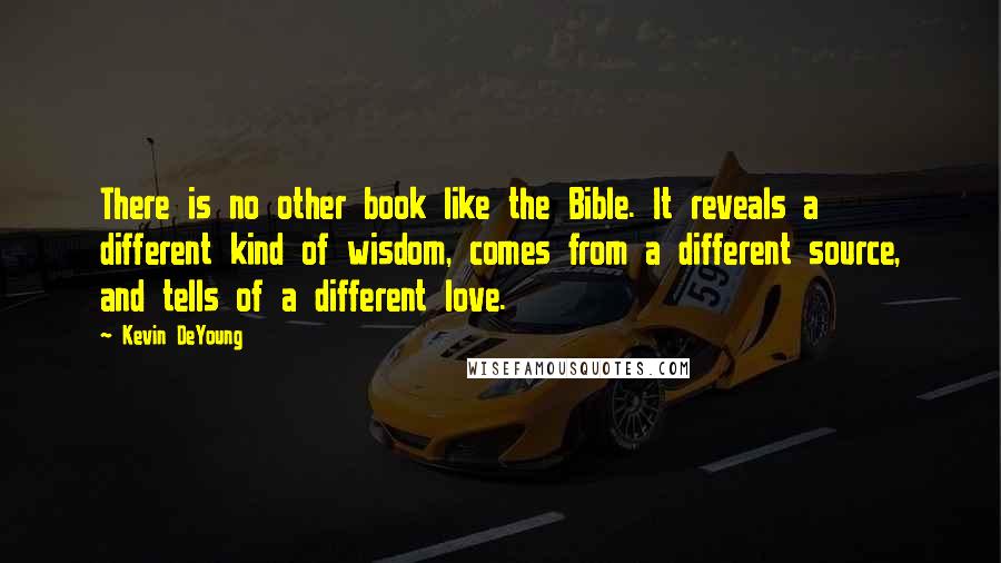 Kevin DeYoung Quotes: There is no other book like the Bible. It reveals a different kind of wisdom, comes from a different source, and tells of a different love.