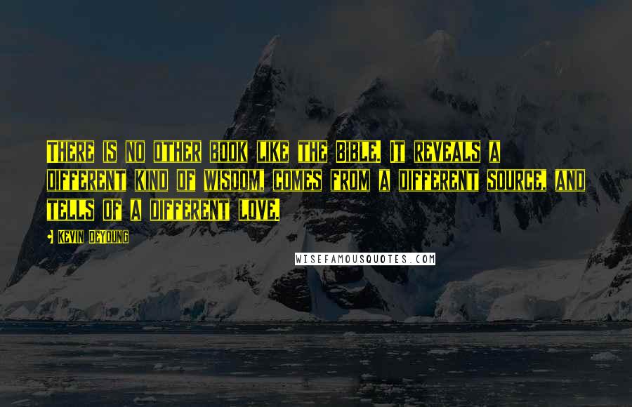 Kevin DeYoung Quotes: There is no other book like the Bible. It reveals a different kind of wisdom, comes from a different source, and tells of a different love.
