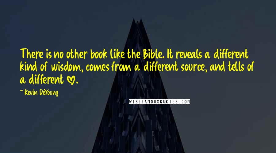 Kevin DeYoung Quotes: There is no other book like the Bible. It reveals a different kind of wisdom, comes from a different source, and tells of a different love.