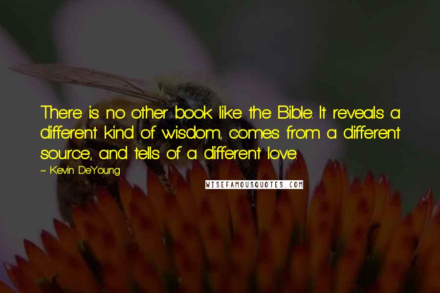 Kevin DeYoung Quotes: There is no other book like the Bible. It reveals a different kind of wisdom, comes from a different source, and tells of a different love.