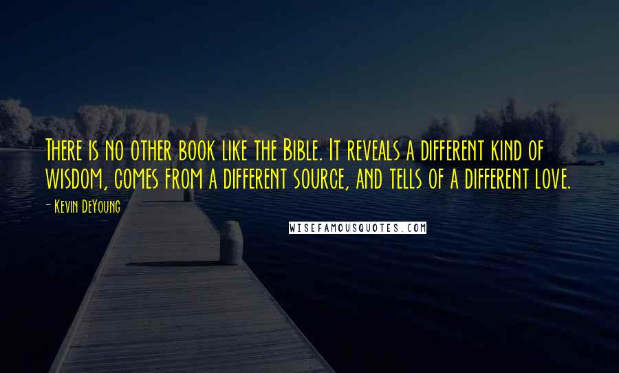 Kevin DeYoung Quotes: There is no other book like the Bible. It reveals a different kind of wisdom, comes from a different source, and tells of a different love.