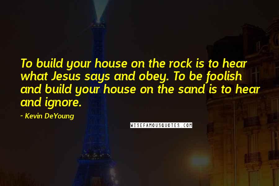 Kevin DeYoung Quotes: To build your house on the rock is to hear what Jesus says and obey. To be foolish and build your house on the sand is to hear and ignore.