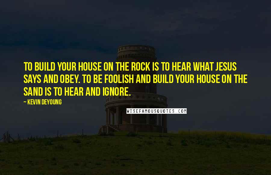 Kevin DeYoung Quotes: To build your house on the rock is to hear what Jesus says and obey. To be foolish and build your house on the sand is to hear and ignore.