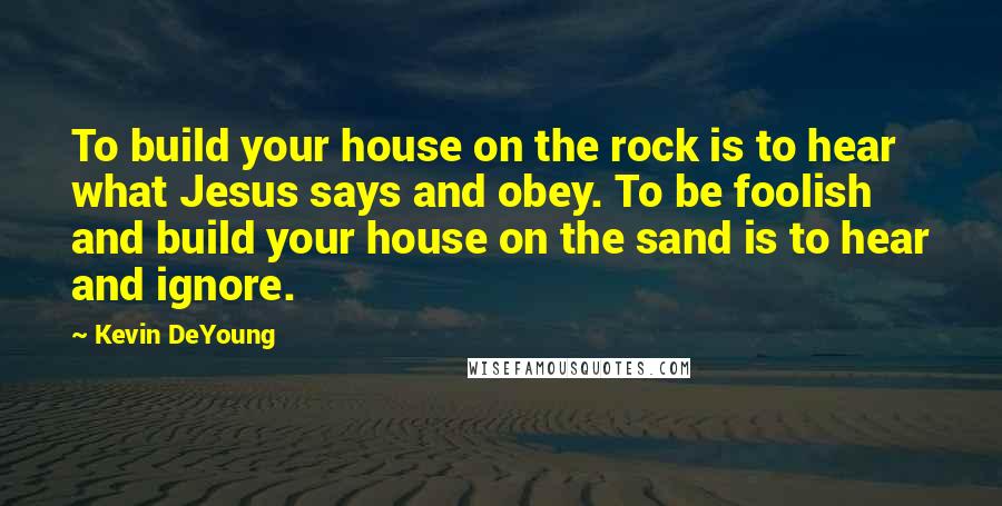 Kevin DeYoung Quotes: To build your house on the rock is to hear what Jesus says and obey. To be foolish and build your house on the sand is to hear and ignore.