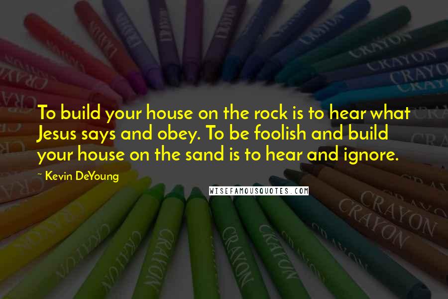 Kevin DeYoung Quotes: To build your house on the rock is to hear what Jesus says and obey. To be foolish and build your house on the sand is to hear and ignore.